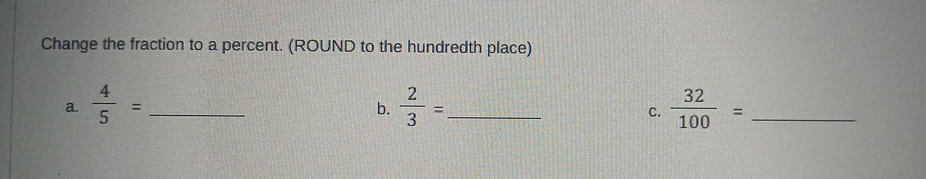 Change the fraction to a percent. (ROUND to the hundredth place) 
a.  4/5 = _  2/3 = _  32/100 = _ 
b. 
C.