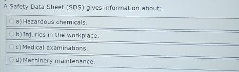 A Safety Data Sheet (SDS) gives information about: 
a) Hazardous chemicals. 
b)Injuries in the workplace. 
c)Medical examinations. 
d) Machinery maintenance.