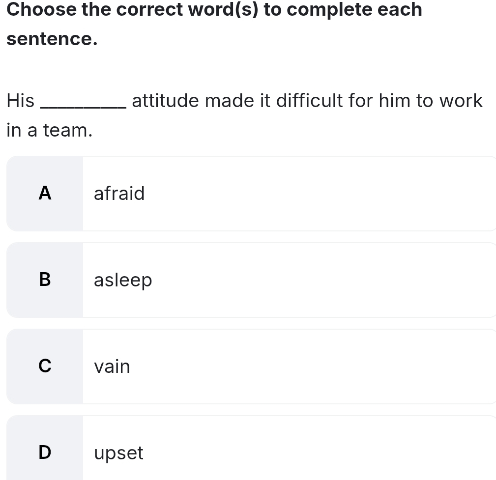 Choose the correct word(s) to complete each
sentence.
His _attitude made it difficult for him to work
in a team.
A afraid
B asleep
C vain
D upset