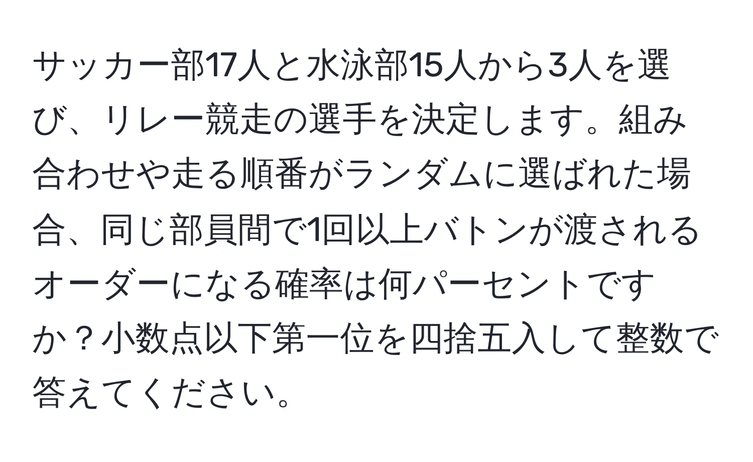 サッカー部17人と水泳部15人から3人を選び、リレー競走の選手を決定します。組み合わせや走る順番がランダムに選ばれた場合、同じ部員間で1回以上バトンが渡されるオーダーになる確率は何パーセントですか？小数点以下第一位を四捨五入して整数で答えてください。