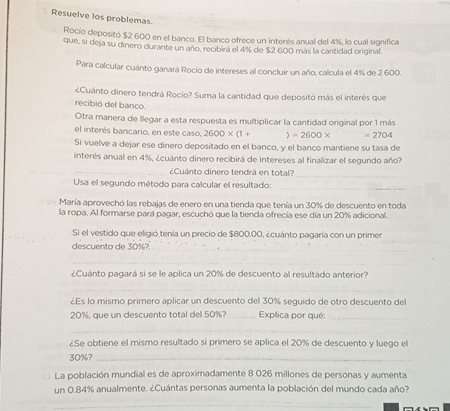 Resuelve los problemas.
Rocío depositó $2 600 en el banco. El banco ofrece un interés anual del 4%, lo cual significa
que, si deja su dinero durante un año, recibirá el 4% de $2 600 más la cantidad original.
Para calcular cuánto ganará Rocío de intereses al concluir un año, calcula el 4% de 2 600.
¿Cuánto dinero tendrá Rocío? Suma la cantidad que depositó más el interés que
recibió del banco.
Otra manera de llegar a esta respuesta es multiplicar la cantidad original por 1 más
el interés bancario, en este caso, 2600* (1+ ) =2600* =2704
Si vuelve a dejar ese dinero depositado en el banco, y el banco mantiene su tasa de
interés anual en 4%, ¿cuánto dinero recibirá de intereses al finalizar el segundo año?
_¿Cuánto dinero tendrá en total?
_
Usa el segundo método para calcular el resultado:
_
D María aprovechó las rebajas de enero en una tienda que tenía un 30% de descuento en toda
la ropa. Al formarse para pagar, escuchó que la tienda ofrecía ese día un 20% adicional.
Si el vestido que eligió tenía un precio de $800.00, ¿cuánto pagaría con un primer
__
descuento de 30%?.
_
¿Cuánto pagará si se le aplica un 20% de descuento al resultado anterior?
_
¿Es lo mismo primero aplicar un descuento del 30% seguido de otro descuento del
20%, que un descuento total del 50%? _ Explica por qué:_
_
¿Se obtiene el mismo resultado si primero se aplica el 20% de descuento y luego el
30%?_
La población mundial es de aproximadamente 8 026 millones de personas y aumenta
un 0.84% anualmente. ¿Cuántas personas aumenta la población del mundo cada año?
_