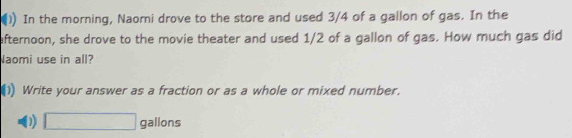 In the morning, Naomi drove to the store and used 3/4 of a gallon of gas. In the 
afternoon, she drove to the movie theater and used 1/2 of a gallon of gas. How much gas did 
Naomi use in all? 
1) Write your answer as a fraction or as a whole or mixed number. 
D) □ gallons