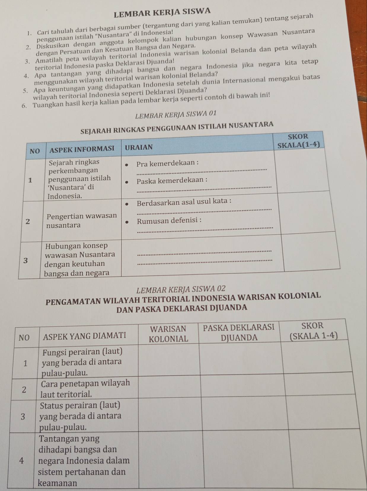 LEMBAR KERJA SISWA
1. Cari tahulah dari berbagai sumber (tergantung dari yang kalian temukan) tentang sejarah
penggunaan istilah “Nusantara” di Indonesia!
2. Diskusikan dengan anggota kelompok kalian hubungan konsep Wawasan Nusantara
dengan Persatuan dan Kesatuan Bangsa dan Negara.
3. Amatilah peta wilayah teritorial Indonesia warisan kolonial Belanda dan peta wilayah
teritorial Indonesia paska Deklarasi Djuanda!
4. Apa tantangan yang dihadapi bangsa dan negara Indonesia jika negara kita tetap
menggunakan wilayah teritorial warisan kolonial Belanda?
5. Apa keuntungan yang didapatkan Indonesia setelah dunia Internasional mengakui batas
wilayah teritorial Indonesia seperti Deklarasi Djuanda?
6. Tuangkan hasil kerja kalian pada lembar kerja seperti contoh di bawah ini!
LEMBAR KERJA SISWA 01
USANTARA
LEMBAR KERJA SISWA 02
PENGAMATAN WILAYAH TERITORIAL INDONESIA WARISAN KOLONIAL
DAN PASKA DEKLARASI DJUANDA
keamanan