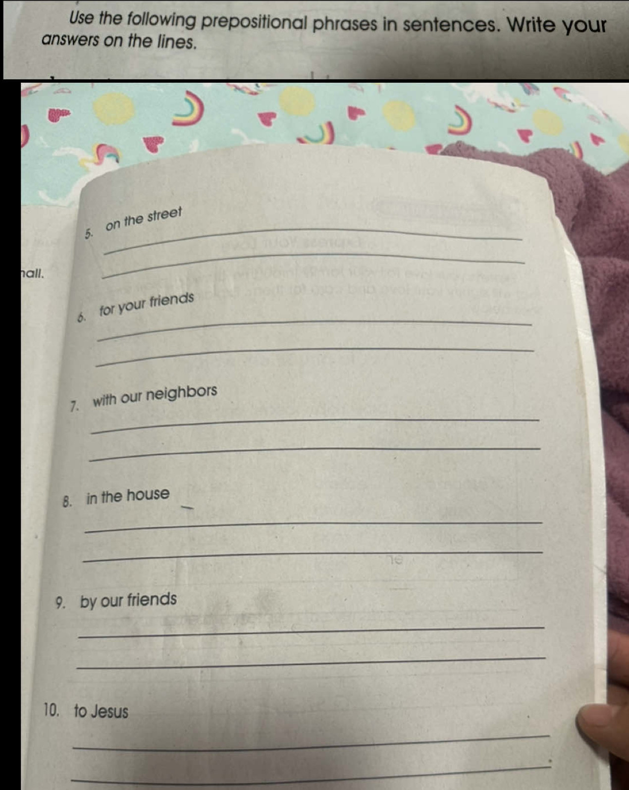 Use the following prepositional phrases in sentences. Write your 
answers on the lines. 
_ 
5. on the street 
hall. 
_ 
_ 
6. for your friends 
_ 
_ 
7. with our neighbors 
_ 
8. in the house 
_ 
_ 
9. by our friends 
_ 
_ 
10. to Jesus 
_ 
_.