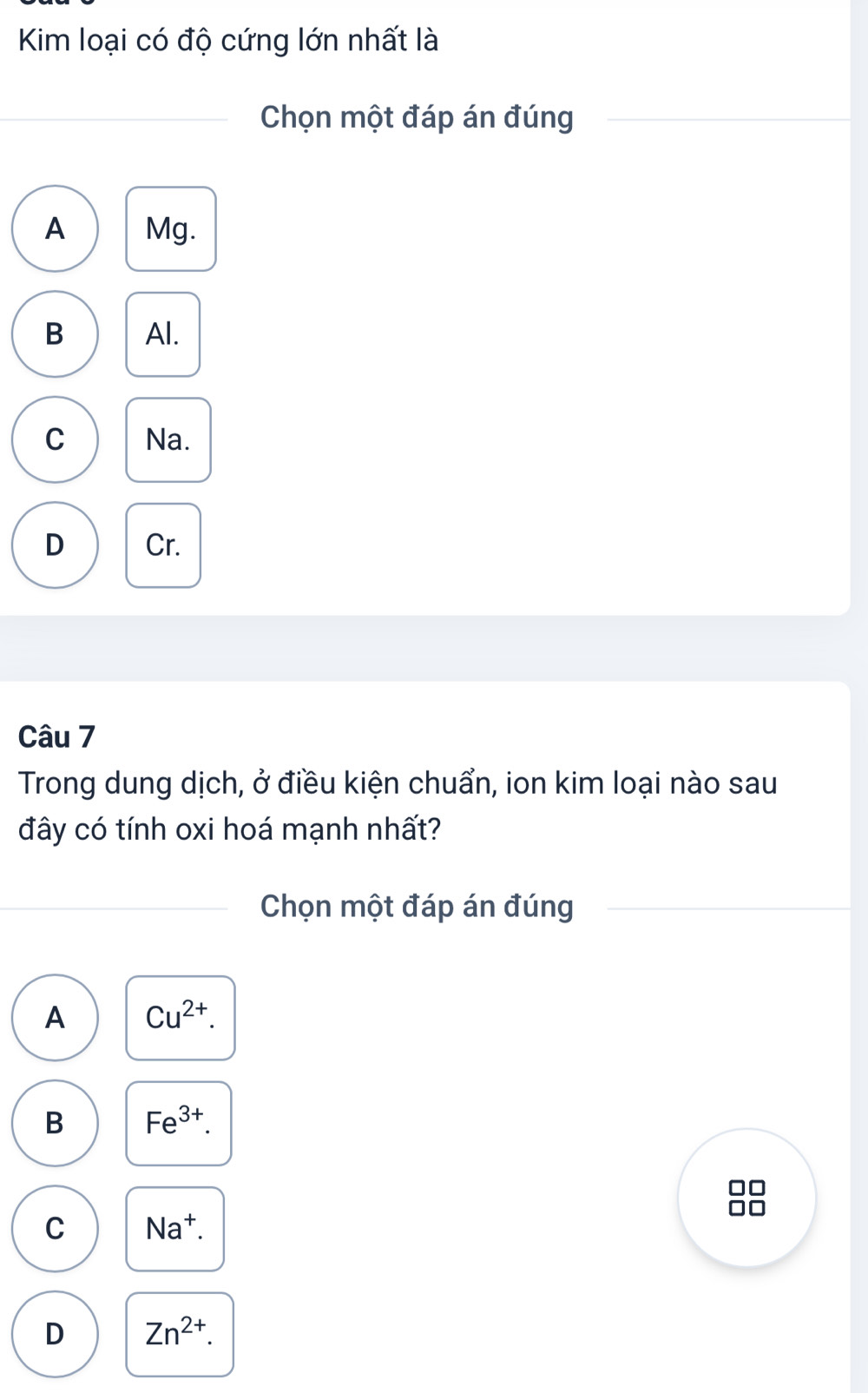 Kim loại có độ cứng lớn nhất là
Chọn một đáp án đúng
A Mg.
B Al.
C Na.
D Cr.
Câu 7
Trong dung dịch, ở điều kiện chuẩn, ion kim loại nào sau
đây có tính oxi hoá mạnh nhất?
Chọn một đáp án đúng
A Cu^(2+).
B Fe^(3+).
C Na^+. 
O
D Zn^(2+).