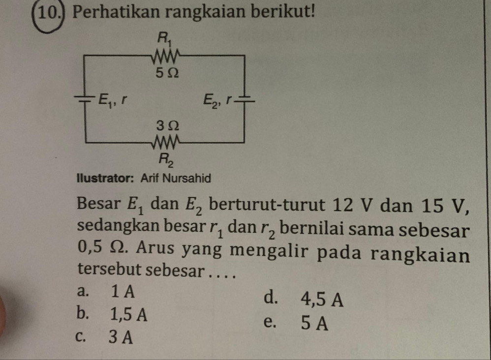 10.) Perhatikan rangkaian berikut!
Ilustrator: Arif Nursahid
Besar E_1 dan E_2 berturut-turut 12 V dan 15 V,
sedangkan besar r_1 dan r_2 bernilai sama sebesar
0,5 Ω. Arus yang mengalir pada rangkaian
tersebut sebesar . . . .
a. 1 A d. 4,5 A
b. 1,5 A e. 5 A
c. 3 A