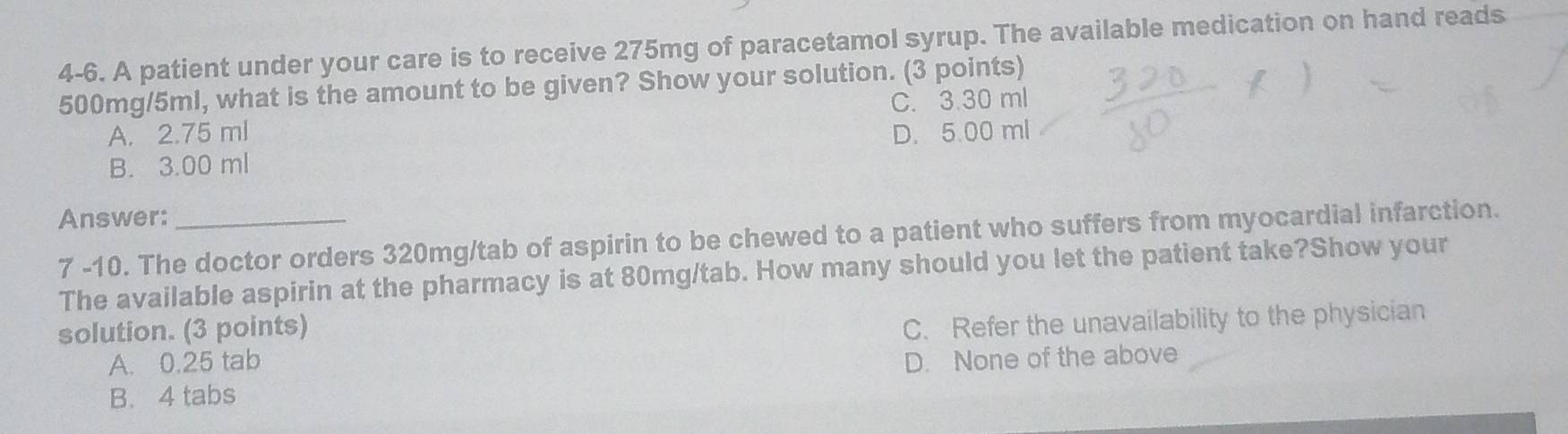 4-6. A patient under your care is to receive 275mg of paracetamol syrup. The available medication on hand reads
500mg/5ml, what is the amount to be given? Show your solution. (3 points)
C. 3.30 ml
A. 2.75 ml D. 5.00 ml
B. 3.00 ml
Answer:_
7 -10. The doctor orders 320mg/tab of aspirin to be chewed to a patient who suffers from myocardial infarction.
The available aspirin at the pharmacy is at 80mg/tab. How many should you let the patient take?Show your
solution. (3 points)
C. Refer the unavailability to the physician
A. 0.25 tab D. None of the above
B. 4 tabs