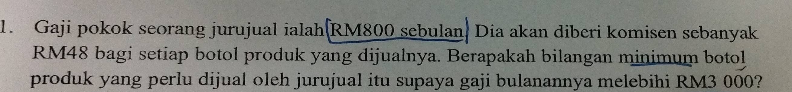 Gaji pokok seorang jurujual ialah |RM800 sebulan. Dia akan diberi komisen sebanyak
RM48 bagi setiap botol produk yang dijualnya. Berapakah bilangan minimum botol 
produk yang perlu dijual oleh jurujual itu supaya gaji bulanannya melebihi RM3 000?