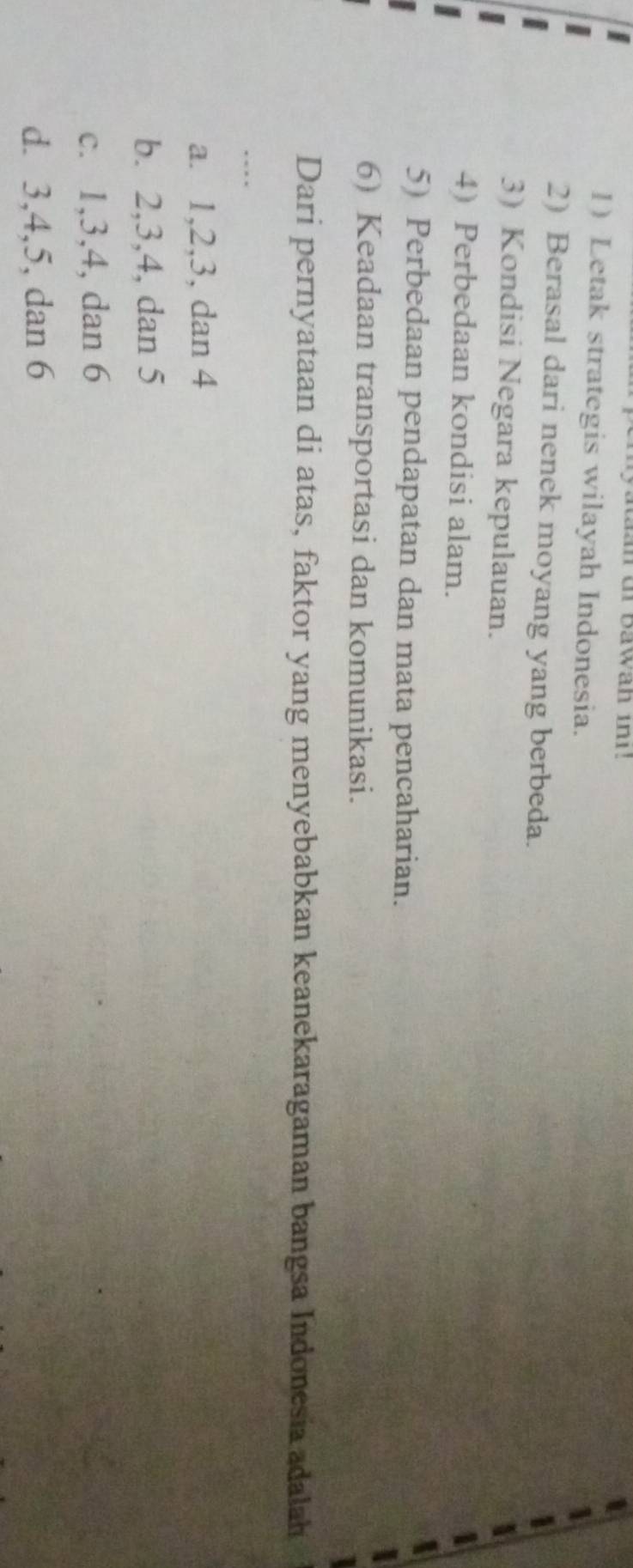 Letak strategis wilayah Indonesia.
2) Berasal dari nenek moyang yang berbeda.
3) Kondisi Negara kepulauan.
4) Perbedaan kondisi alam.
5) Perbedaan pendapatan dan mata pencaharian.
6) Keadaan transportasi dan komunikasi.
Dari pernyataan di atas, faktor yang menyebabkan keanekaragaman bangsa Indonesia adalah
…
a. 1, 2, 3, dan 4
b. 2, 3, 4, dan 5
c. 1, 3, 4, dan 6
d. 3, 4, 5, dan 6