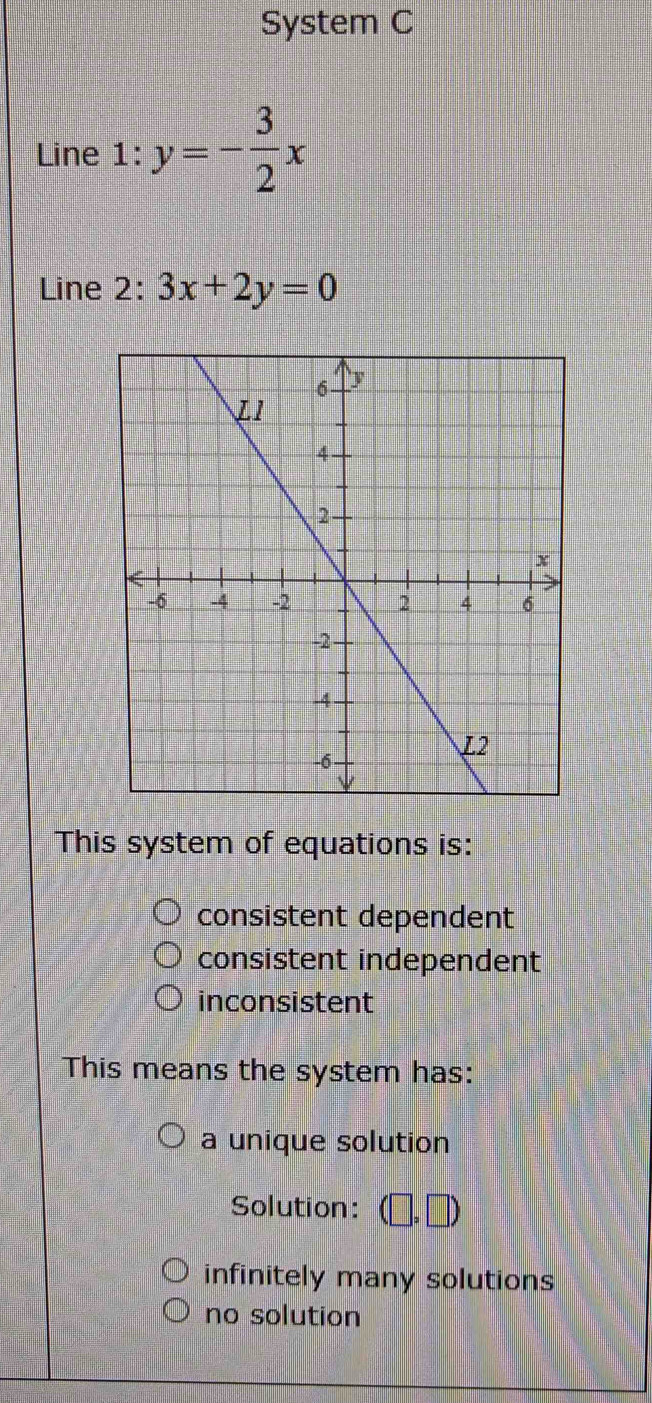 System C
Line 1: y=- 3/2 x
Line 2: 3x+2y=0
This system of equations is:
consistent dependent
consistent independent
inconsistent
This means the system has:
a unique solution
Solution: ,□ )
infinitely many solutions
no solution