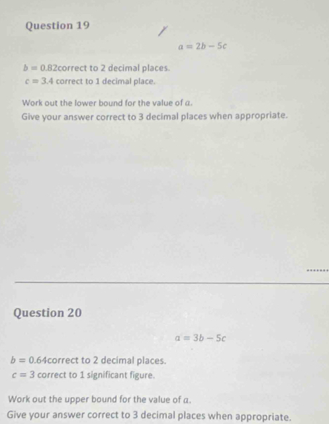 a=2b-5c
b=0.82 correct to 2 decimal places.
c=3.4 correct to 1 decimal place. 
Work out the lower bound for the value of a. 
Give your answer correct to 3 decimal places when appropriate. 
Question 20
a=3b-5c
b=0. 64correct to 2 decimal places.
c=3 correct to 1 significant figure. 
Work out the upper bound for the value of a. 
Give your answer correct to 3 decimal places when appropriate.