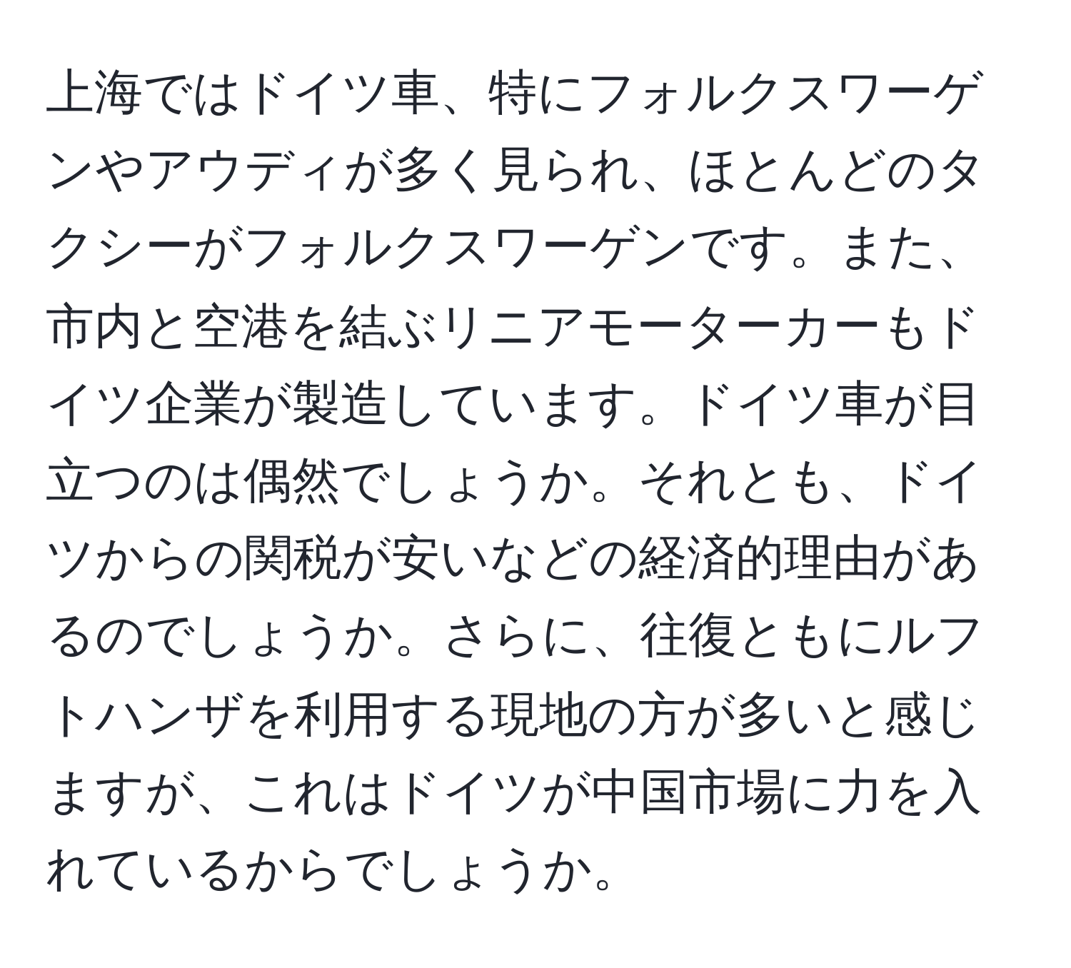 上海ではドイツ車、特にフォルクスワーゲンやアウディが多く見られ、ほとんどのタクシーがフォルクスワーゲンです。また、市内と空港を結ぶリニアモーターカーもドイツ企業が製造しています。ドイツ車が目立つのは偶然でしょうか。それとも、ドイツからの関税が安いなどの経済的理由があるのでしょうか。さらに、往復ともにルフトハンザを利用する現地の方が多いと感じますが、これはドイツが中国市場に力を入れているからでしょうか。