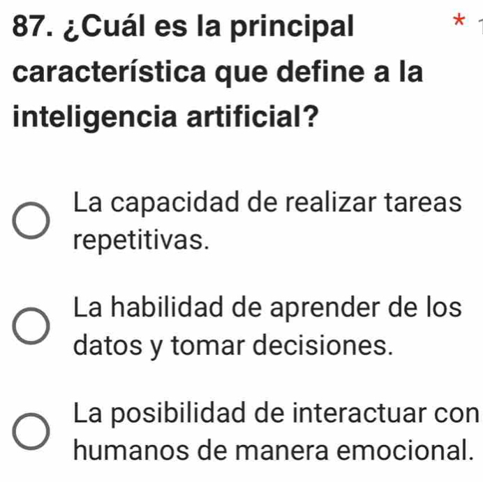 ¿Cuál es la principal
*
característica que define a la
inteligencia artificial?
La capacidad de realizar tareas
repetitivas.
La habilidad de aprender de los
datos y tomar decisiones.
La posibilidad de interactuar con
humanos de manera emocional.