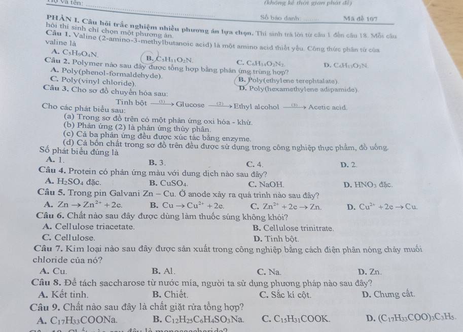 Tộ Và tên (không kẻ thời gian phát đề)
Số báo danh Mã đè 107
PHẢN I. Câu hội trắc nghiệm nhiều phương ăn lựa chọn, Thi sinh trá lời từ câu 1 đến câu 18. Mỗi câu
hỏi thí sinh chī chọn một phương án
valine là
Câu 1. Valine (2-amino-3-methylbutanoic acid) là một amino acid thiết yếu. Công thức phân từ của
A. C_5H_9O_4N. B. C_5H_11O_2N. C. C_6H_14O_2N_2 D. C_6H_13O_2N.
Câu 2. Polymer nào sau đây được tổng hợp bằng phản ứng trùng hợp?
A. Poly(phenol-formaldehyde)
C. Poly(vinyl chloride) B. Poly(ethylene terephtalate)
Câu 3. Cho sơ đồ chuyển hóa sau: D. Poly(hexamethylene adipamide)
Tinh bột  → Glucose C (2)
Cho các phát biểu sau: Ethyl alcohol  → Acetic acid
(a) Trong sơ đồ trên có một phản ứng oxi hóa - khữ.
(b) Phản ứng (2) là phản ứng thủy phân.
(c) Cả ba phản ứng đều được xúc tác bằng enzyme.
(d) Cả bốn chất trong sơ đồ trên đều được sử dụng trong công nghiệp thực phẩm, đồ uống
Số phát biểu đúng là
A. 1. B. 3. C. 4. D. 2
Câu 4. Protein có phản ứng màu với dung dịch nào sau đây?
A. H_2SO_4 dac B. CuSO_4. C. NaOH D. HNO_3 đặc.
Câu 5. Trong pin Galvani Zn-Cu. Ở anode xảy ra quá trình nào sau đây?
A. Znto Zn^(2+)+2e. B. Cuto Cu^(2+)+2e. C. Zn^(2+)+2eto Zn. D. Cu^(2+)+2e Cu
Câu 6. Chất nào sau đây được dùng làm thuốc súng không khói?
A. Cellulose triacetate. B. Cellulose trinitrate
C. Cellulose. D. Tinh bột
Câu 7. Kim loại nào sau đây được sản xuất trong công nghiệp bằng cách điện phân nóng chảy muối
chloride của nó?
A. Cu. B. Al. C. Na D. Zn.
Câu 8. Để tách saccharose từ nước mía, người ta sử dụng phương pháp nào sau đây?
A. Kết tinh. B. Chiết. C. Sắc kí cột. D. Chưng cất.
Câu 9. Chất nào sau đây là chất giặt rửa tổng hợp?
A. C_17H_33COONa. B. C_12H_25C_6H_4SO_3Na. C. C_15H_31COOK. D. (C_17H_33COO)_3C_3H_5.