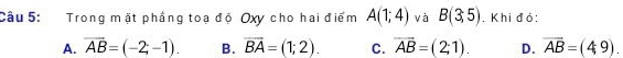 Trong mặt phầng toạ độ Oxy cho hai điểm A(1;4) và B(3,5). Khi đỏ:
A. overline AB=(-2;-1). B. overline BA=(1;2). C. overline AB=(2;1). D. overline AB=(49).