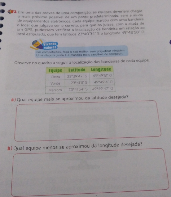 Em uma das provas de uma competição, as equipes deveriam chegar
o mais próximo possivel de um ponto predeterminado, sem a ajuda
de equipamentos eletrònicos. Cada equipe marcou com uma bandeira
o local que julgava ser o correto, para que os juizes, com a ajuda de
um GPS, pudessem verificar a localização da bandeira em relação ao
local estipulado, que tem latitude 23°40'34'' frac c;e longitude 49°48'50°0. 
Vivendo
valores
Em competiçdes, faça o seu melhor sem prejudicar ninguêm.
Uma disputa justa e a maneira mais saudável de competir.
Observe no quadro a seguir a localização das bandeiras de cada equipe.
#) Qual equipe mais se aproximou da latitude desejada?
&) Qual equipe menos se aproximou da longitude desejada?