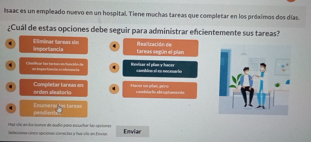 Isaac es un empleado nuevo en un hospital. Tiene muchas tareas que completar en los próximos dos días.
¿Cuál de estas opciones debe seguir para administrar efcientemente sus tareas?
Eliminar tareas sin Realización de
importancia tareas según el plan
Clasificar las tareas en función de Revisar el plan y hacer
su importancia o relevancia cambios si es necesario
Completar tareas en Hacer un plan, pero
orden aleatorio cambiarlo abruptamente
Enumerar ias tareas
pendiente
Haz clic en los iconos de audio para escuchar las opciones
Selecciona cinco opciones correctas y haz clic en Enviar. Enviar