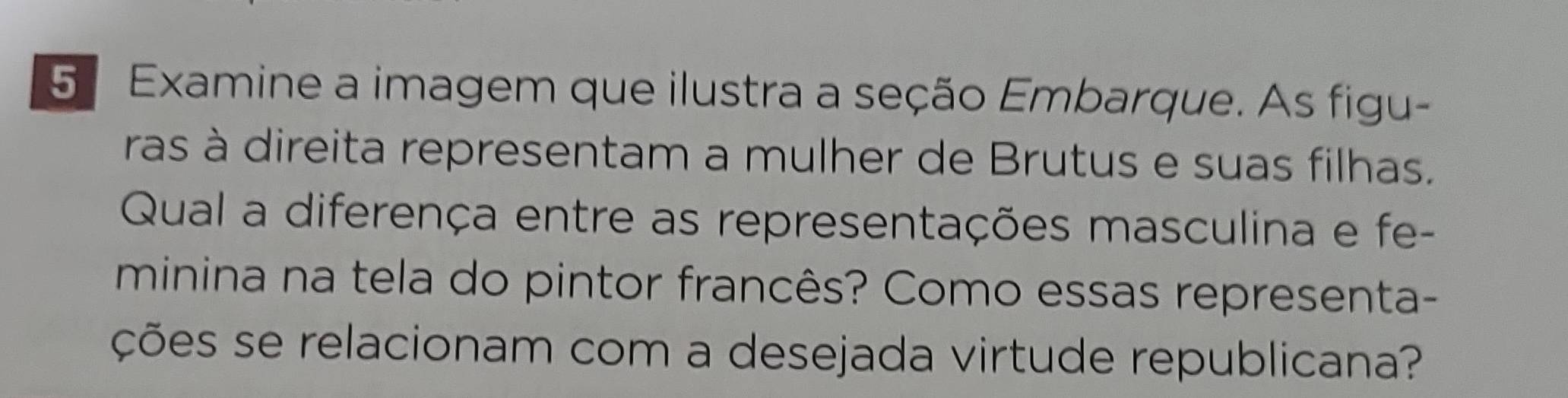 Examine a imagem que ilustra a seção Embarque. As figu- 
ras à direita representam a mulher de Brutus e suas filhas. 
Qual a diferença entre as representações masculina e fe- 
minina na tela do pintor francês? Como essas representa- 
ções se relacionam com a desejada virtude republicana?