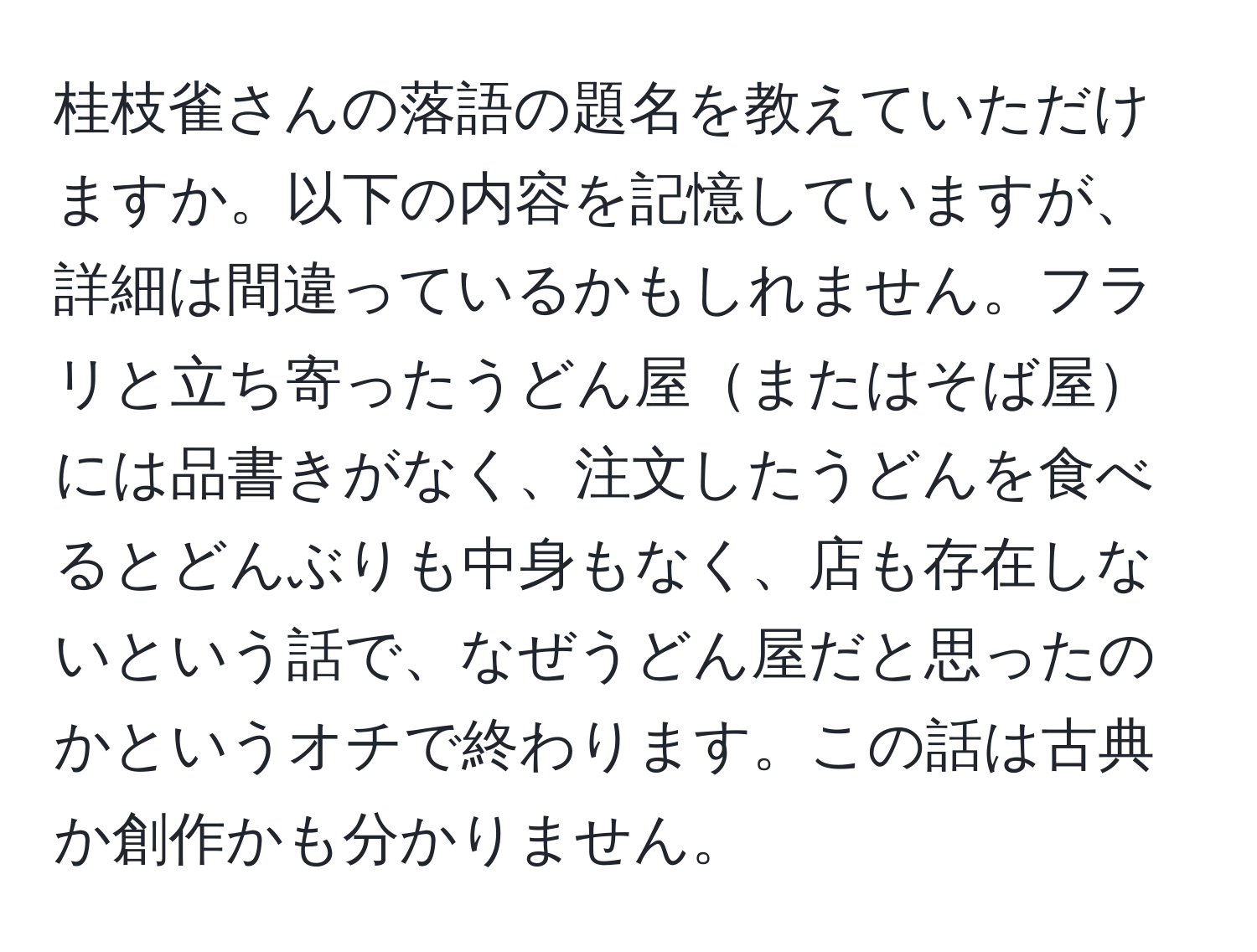 桂枝雀さんの落語の題名を教えていただけますか。以下の内容を記憶していますが、詳細は間違っているかもしれません。フラリと立ち寄ったうどん屋またはそば屋には品書きがなく、注文したうどんを食べるとどんぶりも中身もなく、店も存在しないという話で、なぜうどん屋だと思ったのかというオチで終わります。この話は古典か創作かも分かりません。