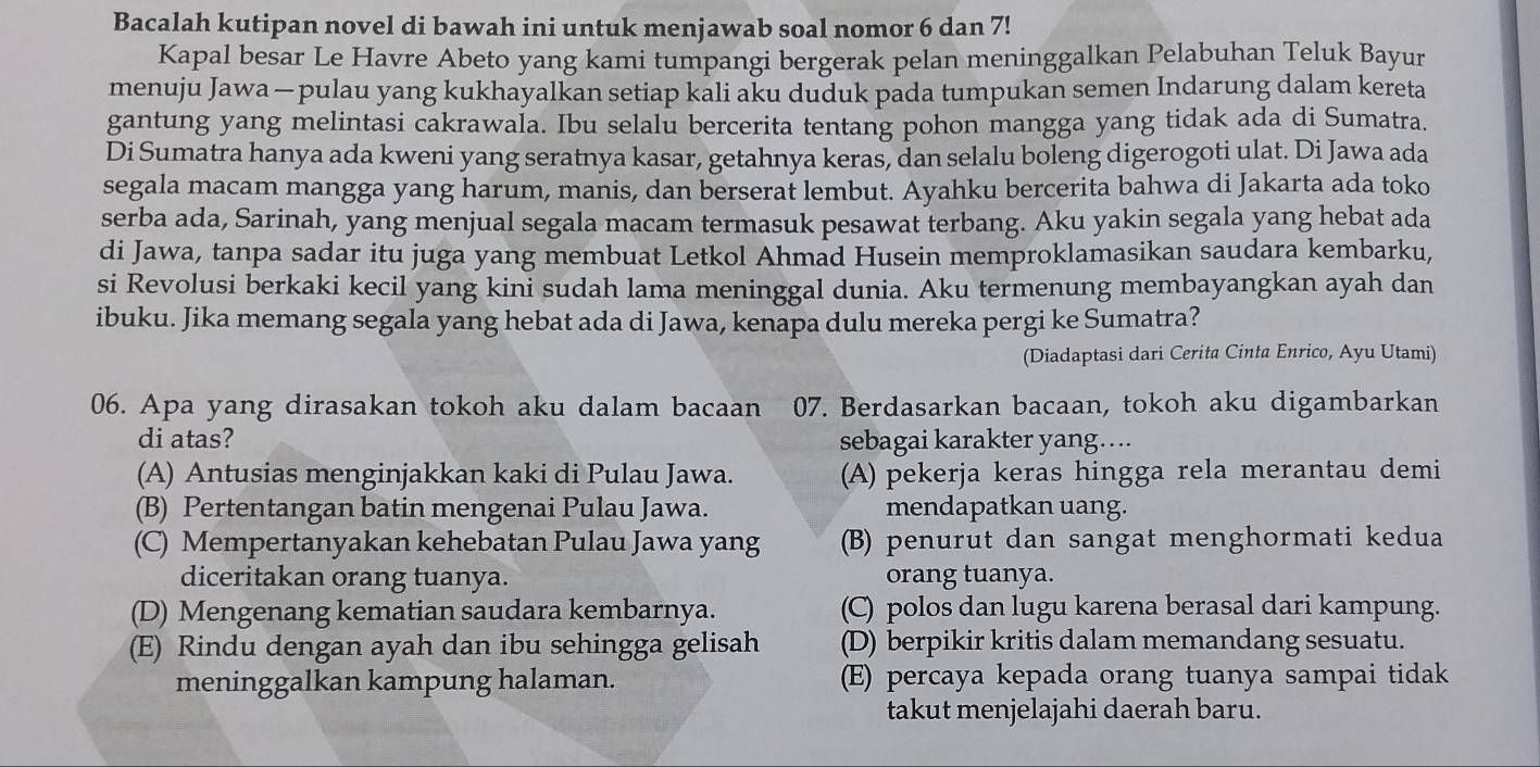 Bacalah kutipan novel di bawah ini untuk menjawab soal nomor 6 dan 7!
Kapal besar Le Havre Abeto yang kami tumpangi bergerak pelan meninggalkan Pelabuhan Teluk Bayur
menuju Jawa — pulau yang kukhayalkan setiap kali aku duduk pada tumpukan semen Indarung dalam kereta
gantung yang melintasi cakrawala. Ibu selalu bercerita tentang pohon mangga yang tidak ada di Sumatra.
Di Sumatra hanya ada kweni yang seratnya kasar, getahnya keras, dan selalu boleng digerogoti ulat. Di Jawa ada
segala macam mangga yang harum, manis, dan berserat lembut. Ayahku bercerita bahwa di Jakarta ada toko
serba ada, Sarinah, yang menjual segala macam termasuk pesawat terbang. Aku yakin segala yang hebat ada
di Jawa, tanpa sadar itu juga yang membuat Letkol Ahmad Husein memproklamasikan saudara kembarku,
si Revolusi berkaki kecil yang kini sudah lama meninggal dunia. Aku termenung membayangkan ayah dan
ibuku. Jika memang segala yang hebat ada di Jawa, kenapa dulu mereka pergi ke Sumatra?
(Diadaptasi dari Cerita Cinta Enrico, Ayu Utami)
06. Apa yang dirasakan tokoh aku dalam bacaan 07. Berdasarkan bacaan, tokoh aku digambarkan
di atas? sebagai karakter yang....
(A) Antusias menginjakkan kaki di Pulau Jawa. (A) pekerja keras hingga rela merantau demi
(B) Pertentangan batin mengenai Pulau Jawa. mendapatkan uang.
(C) Mempertanyakan kehebatan Pulau Jawa yang (B) penurut dan sangat menghormati kedua
diceritakan orang tuanya. orang tuanya.
(D) Mengenang kematian saudara kembarnya. (C) polos dan lugu karena berasal dari kampung.
(E) Rindu dengan ayah dan ibu sehingga gelisah (D) berpikir kritis dalam memandang sesuatu.
meninggalkan kampung halaman. (E) percaya kepada orang tuanya sampai tidak
takut menjelajahi daerah baru.