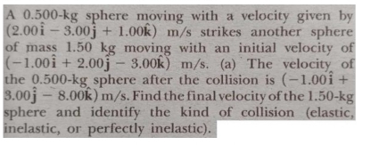 A 0.500-kg sphere moving with a velocity given by
(2.00widehat i-3.00widehat j+1.00widehat k)m/s s strikes another sphere 
of mass 1.50 kg moving with an initial velocity of
(-1.00widehat i+2.00widehat j-3.00widehat k)m/s. (a) The velocity of 
the 0.500-kg sphere after the collision is (-1.00widehat i+
3.00hat j-8.00hat k)m/s. Find the final velocity of the 1.50-kg
sphere and identify the kind of collision (elastic, 
inelastic, or perfectly inelastic).