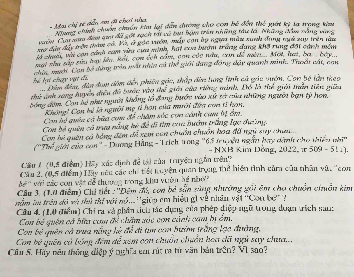 Mai chị sẽ dẫn em đi chơi nha.
... Nhưng chính chuồn chuồn kim lại dẫn đường cho con bé đến thế giới kỳ lạ trong khu
vườn. Cơn mưa đêm qua đã gột sạch tất cả bụi bặm trên những tàu lá. Những đốm nắng vàng
mơ đậu đầy trên thảm cỏ. Và, ở góc vườn, mấy con bọ ngựa màu xanh đang ngủ say trên tàu
lá chuối, vài con cánh cam vừa cựa mình, hai con bướm trắng đang khẽ rung đội cánh mềm
mại như sắp sửa bay lên. Rồi, con ếch cốm, con cóc nâu, con dế mèn... Một, hai, ba... bảy...
chín, mười. Con bé đứng tròn mắt nhìn cả thế giới đang động đậy quanh mình. Thoắt cái, con
bé lại chạy vụt đi.
... Đêm đêm, đàn đom đóm đến phiên gác, thắp đèn lung linh cả góc vườn. Con bé lần theo
thứ ánh sáng huyền diệu đó bước vào thế giới của riêng mình. Đó là thế giới thần tiên giữa
bóng đêm. Con bé như người khổng lồ đang bước vào xứ sở của những người bạn tý hon.
Không! Con bé là người mẹ tí hon của mười đứa con tí hon.
Con bé quên cả bữa cơm để chăm sóc con cánh cam bị ốm.
Con bé quên cả trưa nắng hè để đi tìm con bướm trắng lạc đường.
Con bé quên cả bóng đêm để xem con chuồn chuồn hoa đã ngủ say chưa...
(“Thế giới của con” - Dương Hằng - Trích trong “65 truyện ngắn hay dành cho thiếu nhĩ”
- NXB Kim Đồng, 2022, tr 509 - 511).
Câu 1. (0,5 điểm) Hãy xác định đề tài của truyện ngắn trên?
Câu 2. (0,5 điểm) Hãy nêu các chi tiết truyện quan trọng thể hiện tình cảm của nhân vật “con
bé ' với các con vật dễ thương trong khu vườn bé nhỏ?
Câu 3. (1.0 điểm) Chi tiết : ''Đêm đó, con bé sẵn sàng nhường gối êm cho chuồn chuồn kim
nằm im trên đó và thủ thi với nó..”giúp em hiểu gì về nhân vật “Con bé” ?
Câu 4. (1.0 điễm) Chỉ ra và phân tích tác dụng của phép điệp ngữ trong đoạn trích sau:
Con bé quên cả bữa cơm để chăm sóc con cánh cam bị ốm.
Con bé quên cả trưa nắng hè để đi tìm con bướm trắng lạc đường.
Con bé quên cả bóng đêm để xem con chuồn chuồn hoa đã ngủ say chưa...
Câu 5. Hãy nêu thông điệp ý nghĩa em rút ra từ văn bản trên? Vì sao?