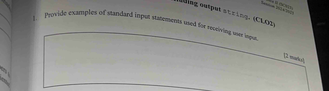 Ice II (SC025) 
Session 2024/2025 
lding output string. (CLO2) 
1. Provide examples of standard input statements used for receiving user input. 
[2 marks] 
er
