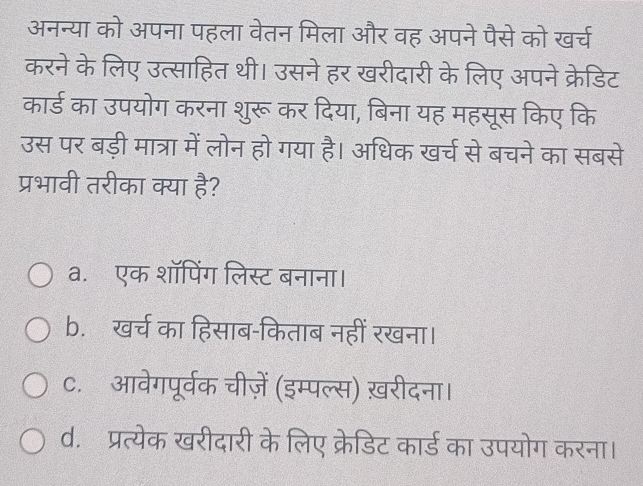 अनन्या को अपना पहला वेतन मिला और वह अपने पैसे को खर्च
करने के लिए उत्साहित थी। उसने हर खरीदारी के लिए अपने क्रेडिट
कार्ड का उपयोग करना शुरू कर दिया, बिना यह महसूस किए कि
उस पर बड़ी मात्रा में लोन हो गया है। अधिक खर्च से बचने का सबसे
प्रभावी तरीका क्या है?
a. एक शॉपिंग लिस्ट बनाना।
b. खर्च का हिसाब-किताब नहीं रखना।
C. आवेगपूर्वक चीज़ें (इम्पल्स) ख़रीदना।
d. प्रत्येक खरीदारी के लिए क्रेडिट कार्ड का उपयोग करना।