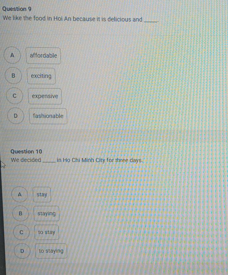 We like the food in Hoi An because it is delicious and_
A affordable
B exciting
C expensive
D fashionable
Question 10
We decided _in Ho Chi Minh City for three days.
A stay
B staying
C to stay
D to staying