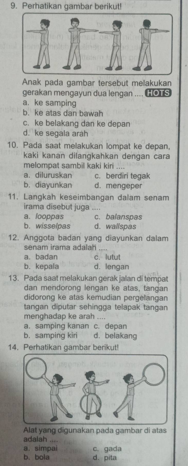 Perhatikan gambar berikut!
Anak pada gambar tersebut melakukan
gerakan mengayun dua lengan .... HOTS
a. ke samping
b. ke atas dan bawah
c. ke belakang dan ke depan
d. ke segala arah
10. Pada saat melakukan lompat ke depan,
kaki kanan dilangkahkan dengan cara
melompat sambil kaki kiri ....
a.diluruskan c. berdiri tegak
b. diayunkan d. mengeper
11. Langkah keseimbangan dalam senam
irama disebut juga ....
a. looppas c. balanspas
b. wisselpas d. wallspas
12. Anggota badan yang diayunkan dalam
senam irama adalah ....
a. badan c. lutut
b. kepala d. lengan
13. Pada saat melakukan gerak jalan di tempat
dan mendorong lengan ke atas, tangan
didorong ke atas kemudian pergelangan
tangan diputar sehingga telapak tangan
menghadap ke arah ....
a. samping kanan c. depan
b. samping kiri d. belakang
14. Perhatikan gambar berikut!
Alat yang digunakan pada gambar di atas
adalah ....
a. simpai c. gada
b.bola d、pita