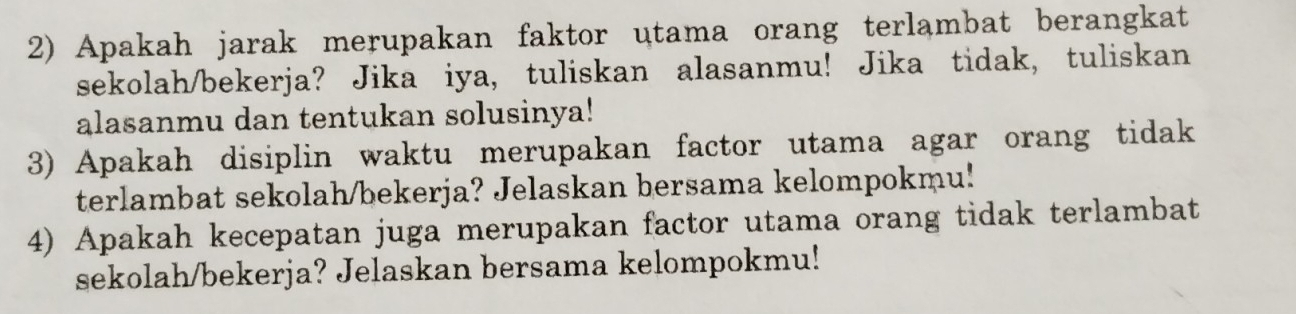 Apakah jarak merupakan faktor utama orang terlambat berangkat 
sekolah/bekerja? Jika iya, tuliskan alasanmu! Jika tidak, tuliskan 
alasanmu dan tentukan solusinya! 
3) Apakah disiplin waktu merupakan factor utama agar orang tidak 
terlambat sekolah/bekerja? Jelaskan bersama kelompokmu! 
4) Apakah kecepatan juga merupakan factor utama orang tidak terlambat 
sekolah/bekerja? Jelaskan bersama kelompokmu!