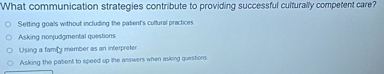 What communication strategies contribute to providing successful culturally competent care?
Setting goals without including the patient's cultural practices
Asking nonjudgmental questions
Using a famiy member as an interpreter
Asking the patient to speed up the answers when asking questions