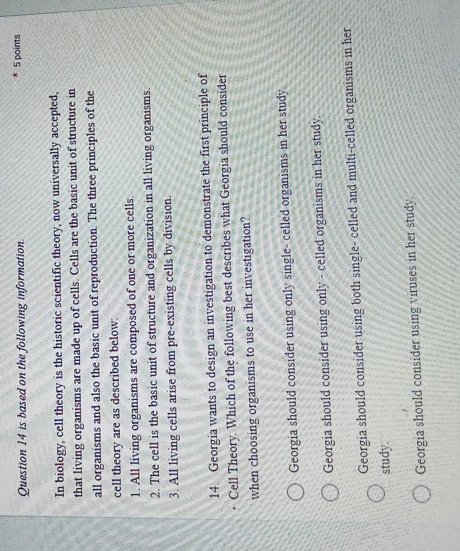 is based on the following information. 5 points
In biology, cell theory is the historic scientific theory, now universally accepted,
that living organisms are made up of cells. Cells are the basic unit of structure in
all organisms and also the basic unit of reproduction. The three principles of the
cell theory are as described below:
1. All living organisms are composed of one or more cells.
2. The cell is the basic unit of structure and organization in all living organisms.
3. All living cells arise from pre-existing cells by division.
14. Georgia wants to design an investigation to demonstrate the first principle of
Cell Theory. Which of the following best describes what Georgia should consider
when choosing organisms to use in her investigation?
Georgia should consider using only single- celled organisms in her study,
Georgia should consider using only - celled organisms in her study.
Georgia should consider using both single- celled and multi-celled organisms in her
study.
Georgia should consider using viruses in her study.