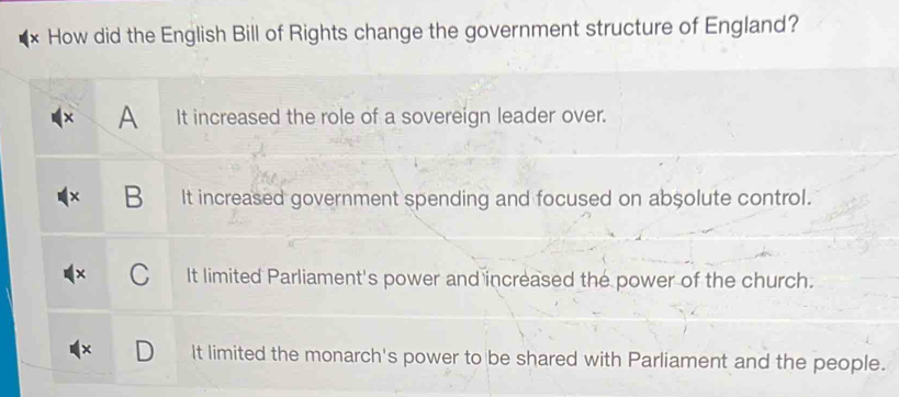 How did the English Bill of Rights change the government structure of England?
A It increased the role of a sovereign leader over.
B It increased government spending and focused on absolute control.
It limited Parliament's power and increased the power of the church.
It limited the monarch's power to be shared with Parliament and the people.