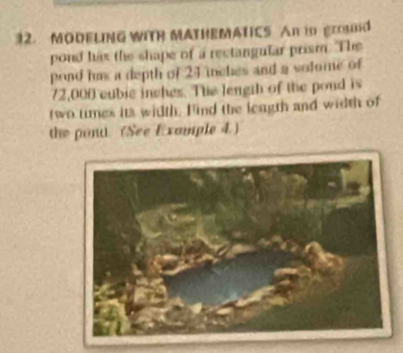 MODELING WITR MATHEMATICS An in grod 
pond has the shape of a rectangular prism. The 
pond has a depth of 24 inches and a volume of
72,000 cublc inches. The length of the pond is 
two times its witth. Find the length and width of 
the pont. (See Example 4)