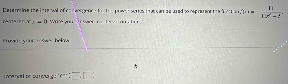 Determine the interval of convergence for the power series that can be used to represent the function f(x)=- 11/11x^6-5 , 
centered at x=0. Write your answer in interval notation. 
Provide your answer below: 
Interval of convergence: (□ ,□ )