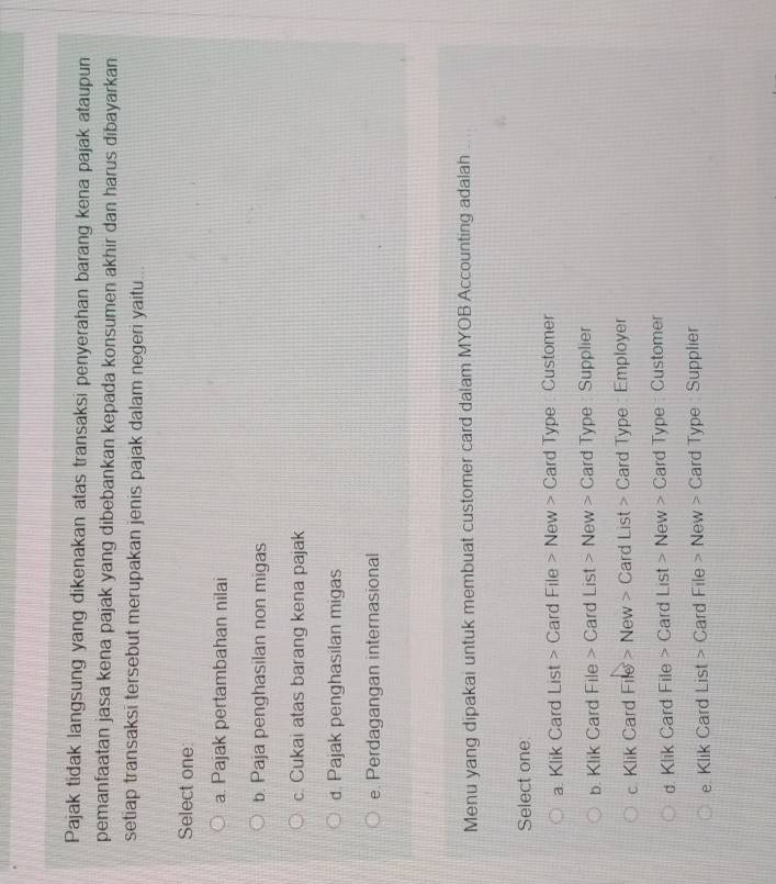Pajak tidak langsung yang dikenakan atas transaksi penyerahan barang kena pajak ataupun
pemanfaatan jasa kena pajak yang dibebankan kepada konsumen akhir dan harus dibayarkan
setiap transaksi tersebut merupakan jenis pajak dalam negeri yaitu ..
Select one
a. Pajak pertambahan nilai
b. Paja penghasilan non migas
c. Cukai atas barang kena pajak
d. Pajak penghasilan migas
e. Perdagangan internasional
Menu yang dipakai untuk membuat customer card dalam MYOB Accounting adalah
Select one
a. Klik Card List > Card File > New > Card Type : Customer
b. Klik Card File > Card List > New > Card Type : Supplier
c. Klik Card File > New > Card List > Card Type : Employer
d. Klik Card File > Card List > New > Card Type : Customer
e. Klik Card List > Card File > New > Card Type : Supplier