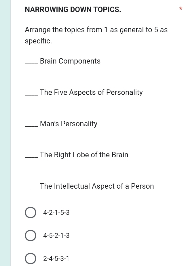 NARROWING DOWN TOPICS.
Arrange the topics from 1 as general to 5 as
specific.
_Brain Components
_The Five Aspects of Personality
_Man's Personality
_The Right Lobe of the Brain
_The Intellectual Aspect of a Person
4 -2 -1 -5 -3
4 -5 -2 -1 -3
2 -4 -5 -3 -1