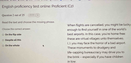 English proficiency test online: Proficient (C2)
Question 2 out of 25 23:53 
Read the text and choose the missing phrase.
When flights are cancelled, you might be lucky
Choose the correct answer.: enough to find yourself in one of the world's
On the flip side best airports. In this case, you're home free:
Despite all this these are virtual villages unto themselves.
On the whole (..), you may face the horror of a bad airport.
These monuments to drudgery and
life-sapping bureaucracy may drive you to
the brink - especially if you have children
in tow.