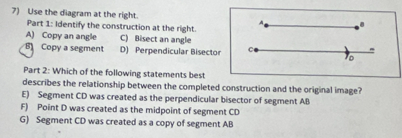 Use the diagram at the right. B
A
Part 1: Identify the construction at the right.
A) Copy an angle C) Bisect an angle
B Copy a segment D) Perpendicular Bisector C "
TD
Part 2: Which of the following statements best
describes the relationship between the completed construction and the original image?
E) Segment CD was created as the perpendicular bisector of segment AB
F) Point D was created as the midpoint of segment CD
G) Segment CD was created as a copy of segment AB