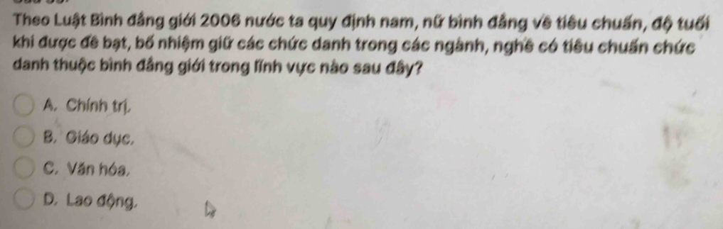 Theo Luật Bình đẳng giới 2006 nước ta quy định nam, nữ bình đẳng về tiêu chuẩn, độ tuổi
khi được đề bạt, bố nhiệm giữ các chức danh trong các ngành, nghề có tiêu chuẩn chức
danh thuộc bình đẳng giới trong lĩnh vực nào sau đây?
A. Chính trị,
B. Giáo dục,
C. Văn hóa,
D. Lao động,