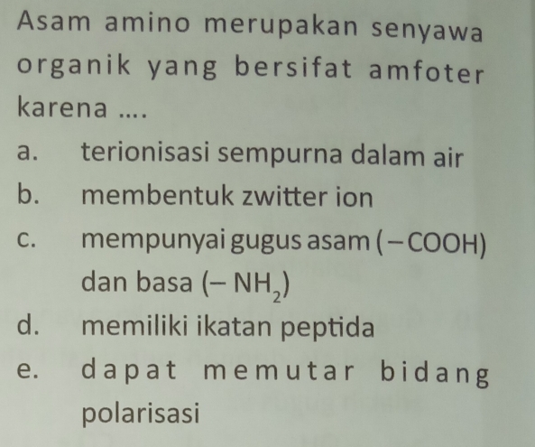 Asam amino merupakan senyawa
organik yang bersifat amfoter
karena ....
a. terionisasi sempurna dalam air
b. membentuk zwitter ion
c. mempunyai gugus asam ( — COOH)
dan basa (-NH_2)
d. memiliki ikatan peptida
e. da p at m e m u ta r b i d a n g
polarisasi