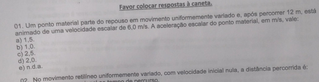 Favor colocar respostas à caneta.
01. Um ponto material parte do repouso em movimento uniformemente variado e, após percorrer 12 m, está
animado de uma velocidade escalar de 6,0 m/s. A aceleração escalar do ponto material, em m/s, vale:
a) 1,5.
b) 1, 0.
c) 2,5.
d) 2, 0.
e) n.d. a.
n2. No movimento retilíneo uniformemente variado, com velocidade inicial nula, a distância percorrida é: