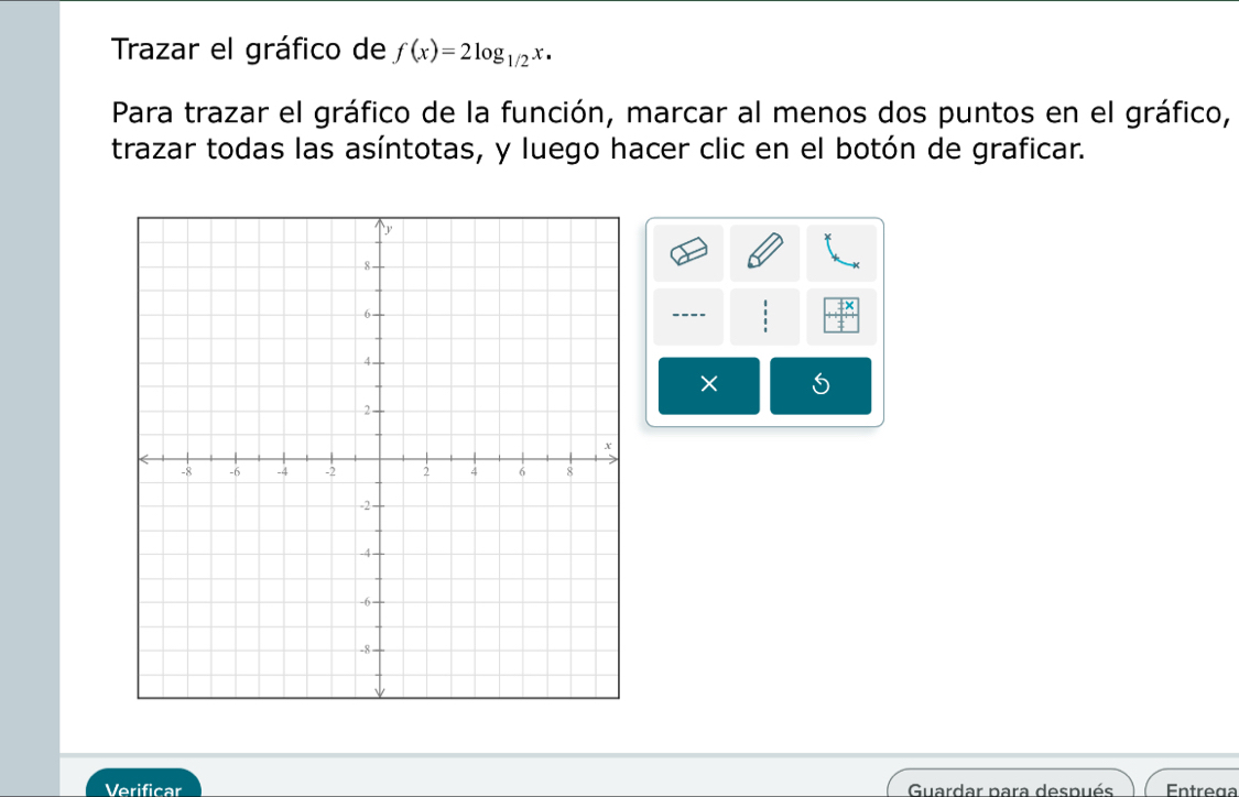 Trazar el gráfico de f(x)=2log _1/2x. 
Para trazar el gráfico de la función, marcar al menos dos puntos en el gráfico, 
trazar todas las asíntotas, y luego hacer clic en el botón de graficar. 
---- 
× S 
Verificar Guardar para después Entrega