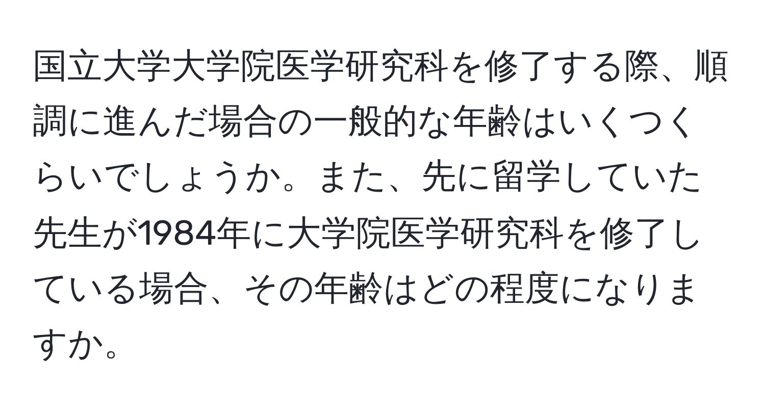 国立大学大学院医学研究科を修了する際、順調に進んだ場合の一般的な年齢はいくつくらいでしょうか。また、先に留学していた先生が1984年に大学院医学研究科を修了している場合、その年齢はどの程度になりますか。