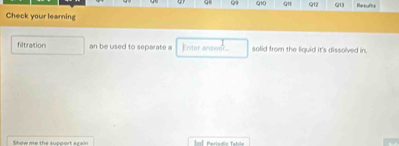 QB Q9 Q10 Q11 Q12 Q13 Results 
Check your learning 
filtration an be used to separate a Enter answer solid from the liquid it's dissolved in. 
Show me the support again Il Periodic Table