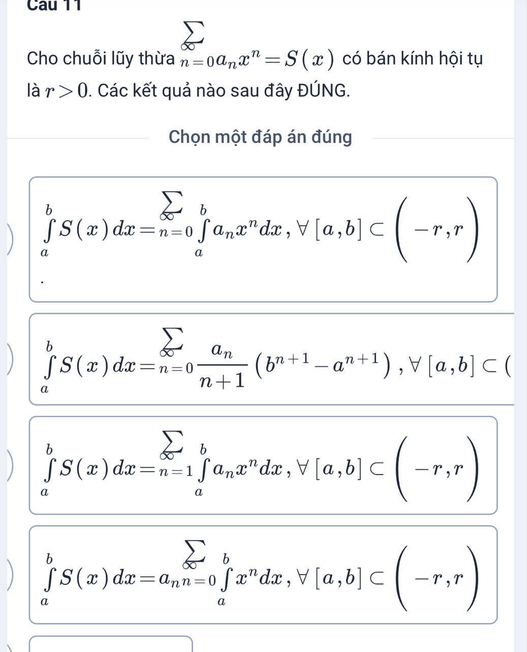 Cau 11
Cho chuỗi lũy thừa n=0a_nx^n=S(x) có bán kính hội tụ
là r>0. Các kết quả nào sau đây ĐÚNG.
Chọn một đáp án đúng
) ∈tlimits _a^(bS(x)dx=n=0 ∈tlimits _a^ba_n)x^ndx, forall [a,b]⊂ beginpmatrix -r,rendpmatrix
) ∈tlimits _a^(bS(x)dx=_(n=0)^(sumlimits _n=0))frac a_nn+1(b^(n+1)-a^(n+1)), forall [a,b]⊂ () ∈tlimits _a^(bS(x)dx=n=1 ∈tlimits _a^ba_n)x^ndx, forall [a,b]⊂ beginpmatrix -r,rendpmatrix
) ∈tlimits _a^(bS(x)dx=a_n)n=0 ∈tlimits _a^(bx^n)dx, forall [a,b]⊂ beginpmatrix -r,rendpmatrix