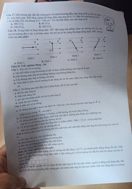 Một khung đây dẫn đặt vuông góc với một từ trường đều, cảm ứng từ B có độ lớn biển
đôi theo thời gian. Biết rằng cường độ đòng điện cảm ứng là 0,5 A, điện trở của khung là t :=
2 Ω và diện tích của khung là S=100cm^2. Tốc độ biển thiên của cầm ứng từ là
A. 180 (T/s). B, 80(1) s
C. 100 (T/s). D. 200(T/s).
Cầu 18. Trong hình vẽ đoạn dòng điện MN đặt trong mặt phẳng chứa các đường sức từ của
một từ trường đều ở các vị trí khác nhau. Độ lớn lực từ tác dụng lên đoạn đòng diện MV trong
hình nào lớm nhất?
B N B M B M
M N
M N
N
Hình l Hình 2 Hình 3 Hình 4
A. Hình 3. B. Hình L. C. Hinh 2. D. Hình 4.
Phần II Trắc nghiệm Đũng - Sai
Câu 1. Khi nói về từ trường:
a. Tại mỗi điểm trong từ trường có thể về được nhiều đường cảm ứng từ đi qua.
b, Các đường cảm ứng từ là những đường cong không khép kin.
c. Các đường cảm ứng từ không cất nhau .
d. Tính chất cơ bản của từ trường là tác dụng lực từ iên nam châm hay đông điện đặt trong
nó .
Cầu 2. Từ thông qua một diện tích S phụ thuộc yểu tổ nào sau đây?
a độ lớm cảm ứng từ,
b. diện tích đang xét
Câu 3. Khi nói về từ thống: d. nhiệt độ môi trưởng e. góc tạo bởi pháp tuyển và véc tơ cảm tứng từ.
a. Từ thông qua mặt 5 được xác định; varnothing =B scosu, với α là góc tạo bởi cầm ứng tử hat B
pháp tuyển đương overline n của mặt S.
h. Từ thông là một đại lượng võ hướng, có thể đương, âm hoặc bằng không
2. Từ thông qua mặt S phụ thuộc điện tích của mặt S, không phụ thuộc gốc nghiêng của
mặt đồ so với hướng của các đường sức từ.
đ. Từ thống qua mặt S được đo bằng đơn vị weber (Wb):1Wb=IT.m^2 và lớn nhất khi
mặt mày vuỡng góc với các đường sức từ,
Cầu 4. Muốn cho trong một khung đây kin xuất hiện một suất điện động cảm ứng thì một trong các cách đó
μù
a. làm thay đổi diện tích của khung dây
b đưa khung dây kin vào trong từ trường đều
c, him cho từ thông qua khung đây biển thiên,
đi quay khung dây quanh trạc đối xứng của nó,
Phần III. Trắc nghiệm trã lới ngắn
Căm 1. Thành phần năm ngang của từ trường trai đấi bằng 3.10^(-5)T * còn thành phầm thắng đứng rắt nhỏ. Một
Noan dây đài 100m mang đồng điện 1400 A đặt vưỡng góc với từ trường trái đất thi chịu tác dụng của lực từ
li ba nhōề N?
Háp an:
cần 2. Trong thí nghiệm để xác định độ lớn cảm ứng từ B của nam châm, người ta dùng một đoạn đây dẫn
Sai Sem đặt trung từ trường đều vưỡng gốc với véctơ cảm ứng từ của nam chăm. Khi cho đòng điện có cường