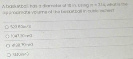 A basketball has a diameter of 10 in. Using π =3.14 , what is the
approximate volume of the basketball in cubic inches?
523,60in^3
1047.20in^3
4188.79in^3
3140in^3