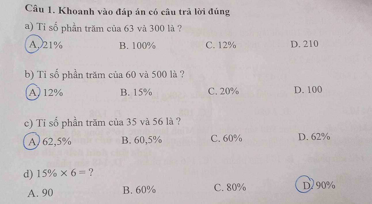 Khoanh vào đáp án có câu trả lời đúng
a) Tỉ số phần trăm của 63 và 300 là ?
A, 21% B. 100% C. 12% D. 210
b) Tỉ số phần trăm của 60 và 500 là ?
A, 12% B. 15% C. 20% D. 100
c) Tỉ số phần trăm của 35 và 56 là ?
A) 62,5% B. 60,5%
C. 60% D. 62%
d) 15% * 6= ?
A. 90
B. 60% C. 80% D 90%